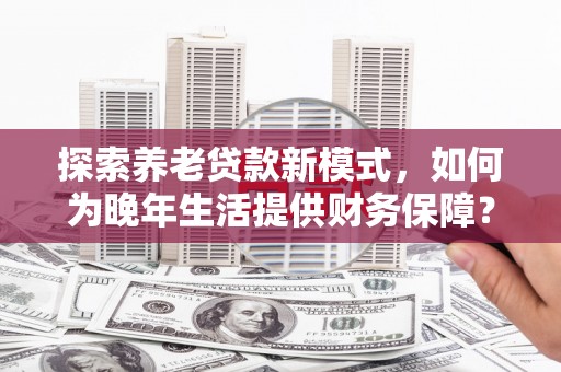 齐齐哈尔探索养老贷款新模式，如何为晚年生活提供财务保障？