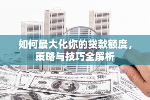 齐齐哈尔如何最大化你的贷款额度，策略与技巧全解析
