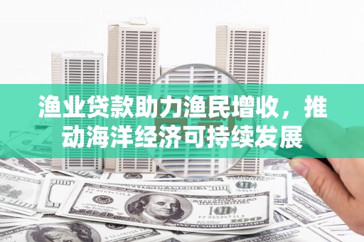 齐齐哈尔渔业贷款助力渔民增收，推动海洋经济可持续发展
